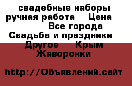 свадебные наборы(ручная работа) › Цена ­ 1 200 - Все города Свадьба и праздники » Другое   . Крым,Жаворонки